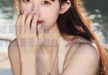 为何在91吃瓜网官网上，在线观看总是没见过的“精彩”？好奇！