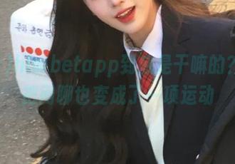 hlwbetapp到底是干嘛的？好像把闲聊也变成了一项运动