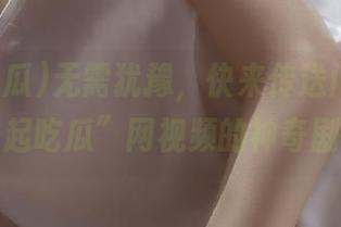 无需犹豫，快来传送门一探“一起吃瓜”网视频的神奇剧情