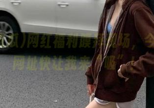 网红福利膜拜现场，今日吃瓜网址快让我来“吸”！