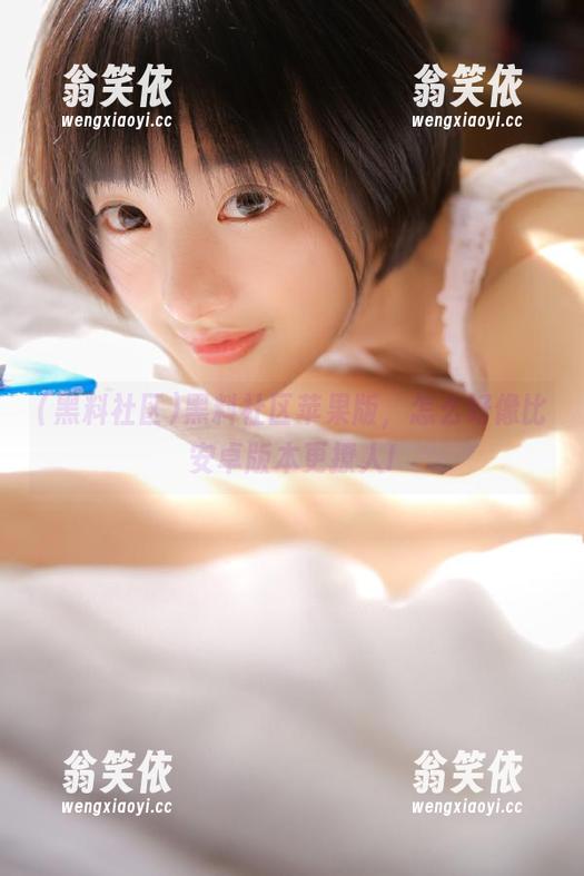 黑料社区苹果版，怎么好像比安卓版本更撩人!